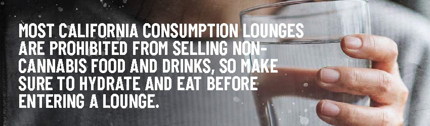 Most California consumption lounges are prohibited from selling non-cannabis food and drinks, so make sure to hydrate and eat before entering a lounge.