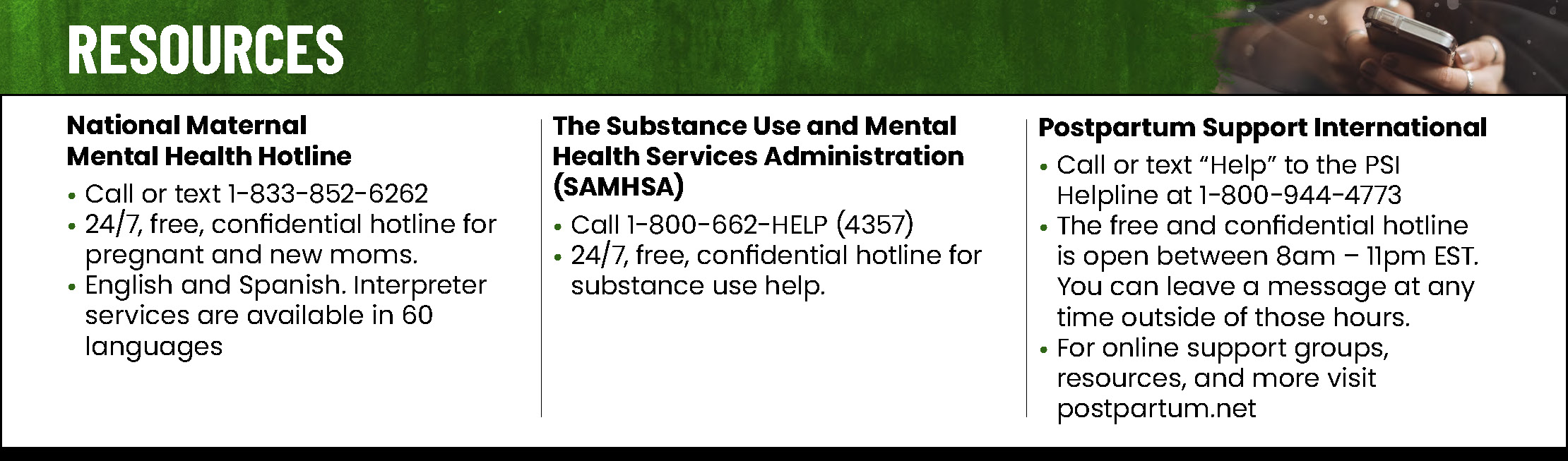 Resources: National Maternal Mental Health Hotline. Call or text 1-833-852-6262. 24/7, free, confidential hotline for pregnant and new moms. English and Spanish. Interpreter services are available in 60 languages. The Substance Use and Mental Health Services Administration (SAMHSA). Call 1-800-662-HELP (4357). 24/7, free, confidential hotline for substance use help. Postpartum Support International. Call or text “Help” to the PSI Helpline at 1-800-944-4773. Open between 8am – 11pm EST. postpartum.net