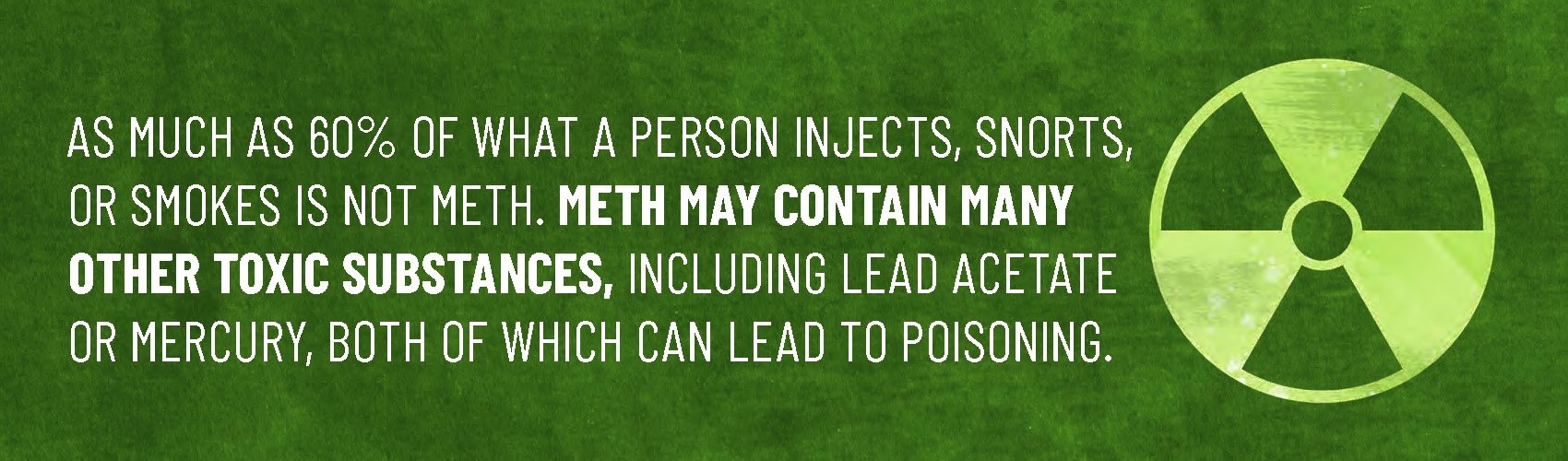 As much as 60% of what a person injects, snorts, or smokes is not meth. Meth may contain many other toxic substances, including lead acetate or mercury, both of which can lead to poisoning."