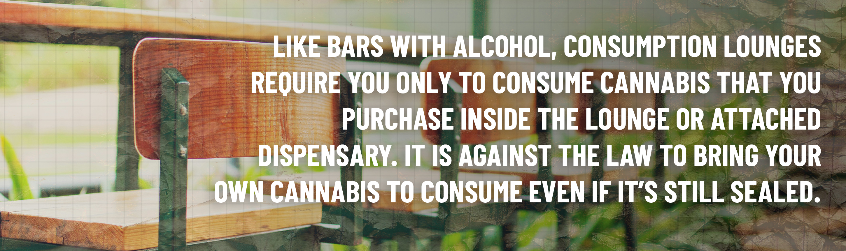 Like bars with alcohol, consumption lounges require you only to consume cannabis that you purchase inside the lounge or attached dispensary. It is against the law to bring your own cannabis to consume even if it's still sealed.